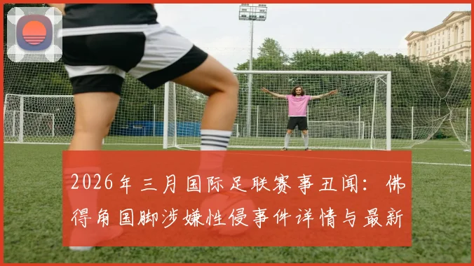 2026年三月国际足联赛事丑闻：佛得角国脚涉嫌性侵事件详情与最新进展追踪
