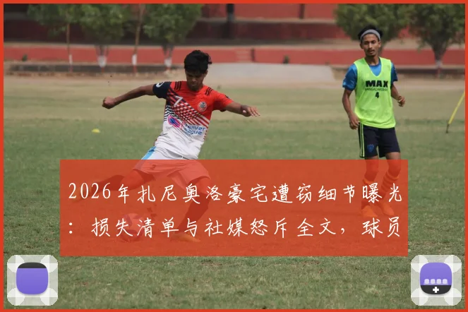 2026年扎尼奥洛豪宅遭窃细节曝光:损失清单与社媒怒斥全文,球员如何防范入室盗窃风险指南