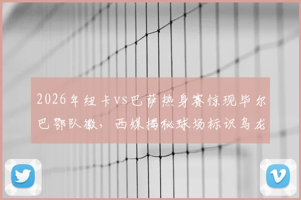 2026年纽卡vs巴萨热身赛惊现毕尔巴鄂队徽，西媒揭秘球场标识乌龙全过程