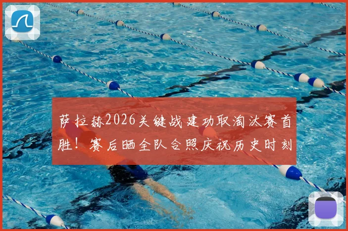 萨拉赫2026关键战建功取淘汰赛首胜！赛后晒全队合照庆祝历史时刻，更衣室氛围曝光
