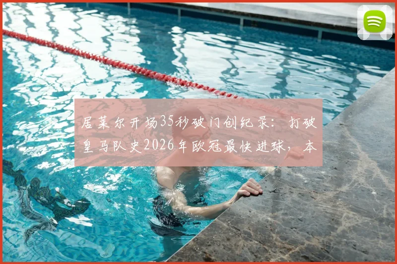 居莱尔开场35秒破门创纪录：打破皇马队史2026年欧冠最快进球，本赛季欧冠最快进球集锦及排名解析