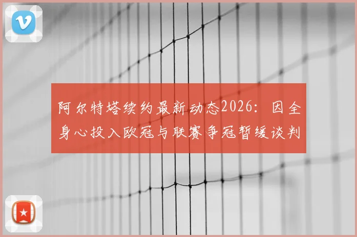 阿尔特塔续约最新动态2026：因全身心投入欧冠与联赛争冠暂缓谈判，对阿森纳未来有何影响？