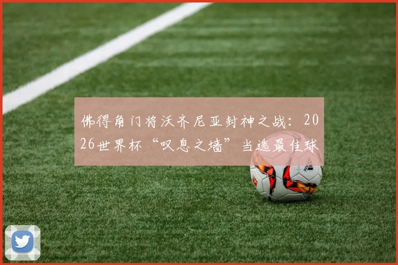 佛得角门将沃齐尼亚封神之战：2026世界杯“叹息之墙”当选最佳球员，回顾其关键扑救与黑马球队表现