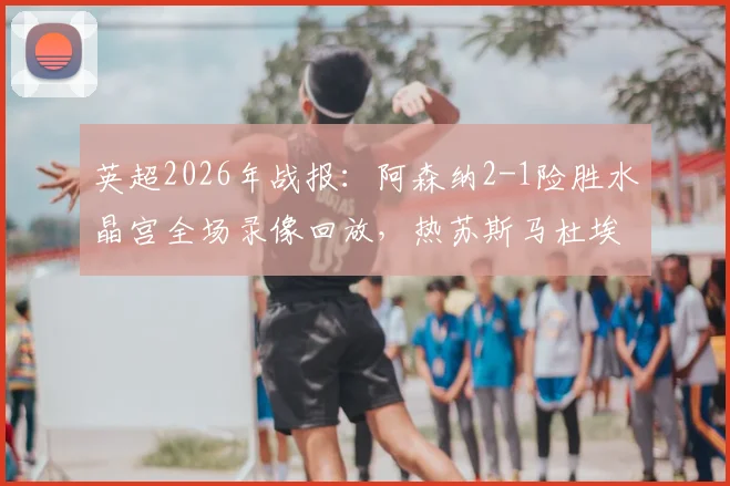 英超2026年战报：阿森纳2-1险胜水晶宫全场录像回放，热苏斯马杜埃凯进球集锦与技术统计深度解析