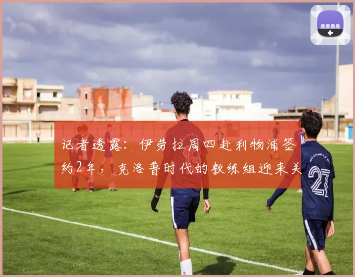记者透露：伊劳拉周四赴利物浦签约2年，克洛普时代的教练组迎来关键拼图
