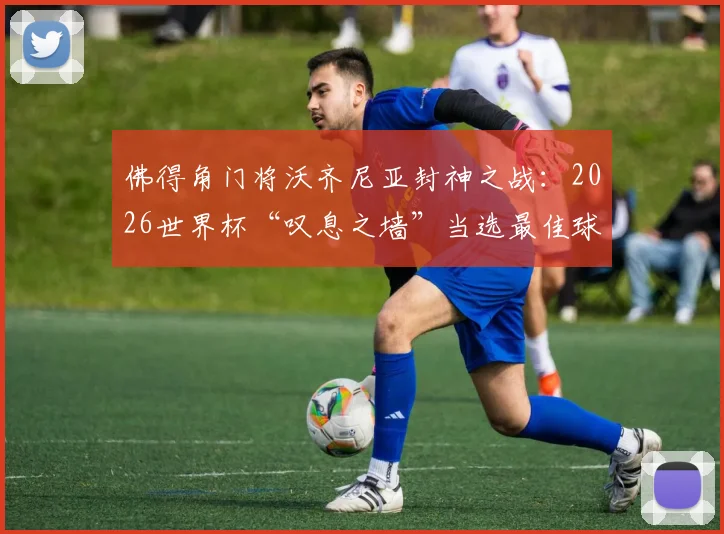 佛得角门将沃齐尼亚封神之战:2026世界杯“叹息之墙”当选最佳球员,回顾其关键扑救与黑马球队表现