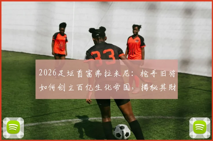 2026足坛首富弗拉米尼：枪手旧将如何创立百亿生化帝国，揭秘其财富来源与GF公司