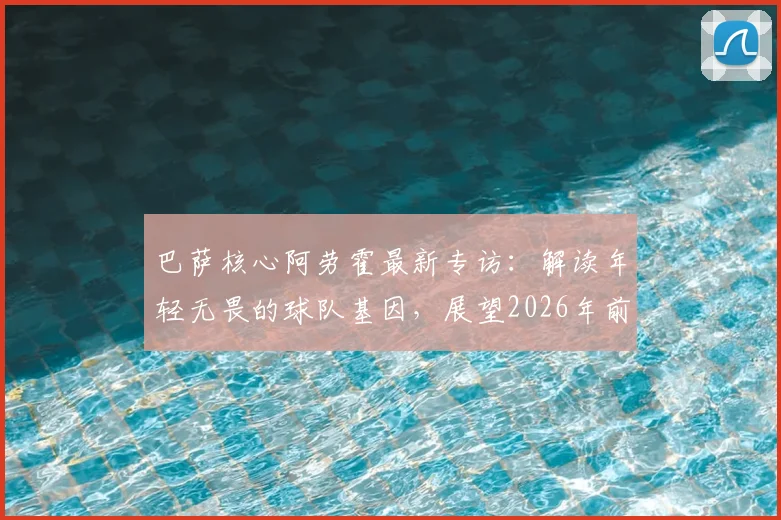 巴萨核心阿劳霍最新专访:解读年轻无畏的球队基因,展望2026年前还能赢得多少冠军奖杯