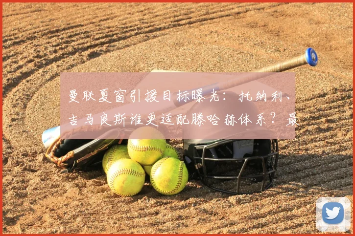 曼联夏窗引援目标曝光:托纳利、吉马良斯谁更适配滕哈赫体系?最新中场补强分析