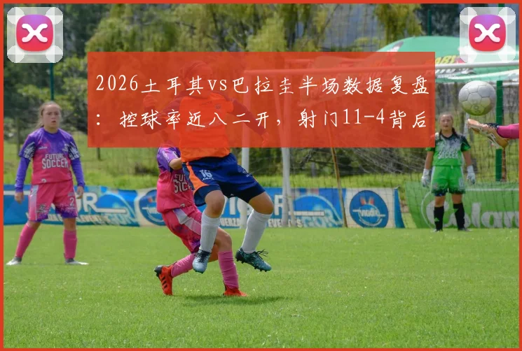 2026土耳其vs巴拉圭半场数据复盘:控球率近八二开,射门11-4背后的战术博弈与比赛走势分析