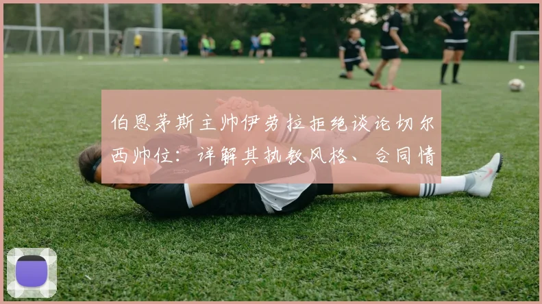 伯恩茅斯主帅伊劳拉拒绝谈论切尔西帅位:详解其执教风格、合同情况与2026年潜在换帅动向