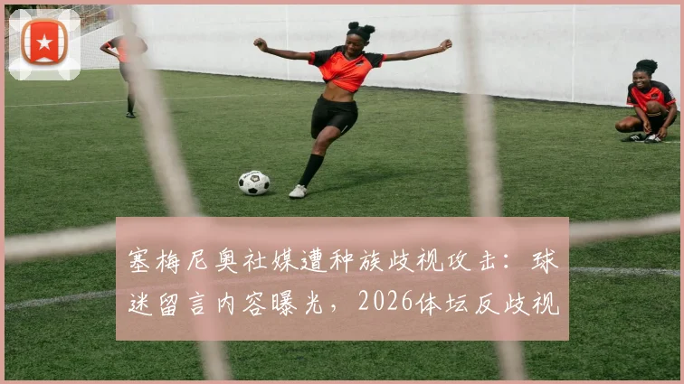 塞梅尼奥社媒遭种族歧视攻击：球迷留言内容曝光，2026体坛反歧视现状引深思