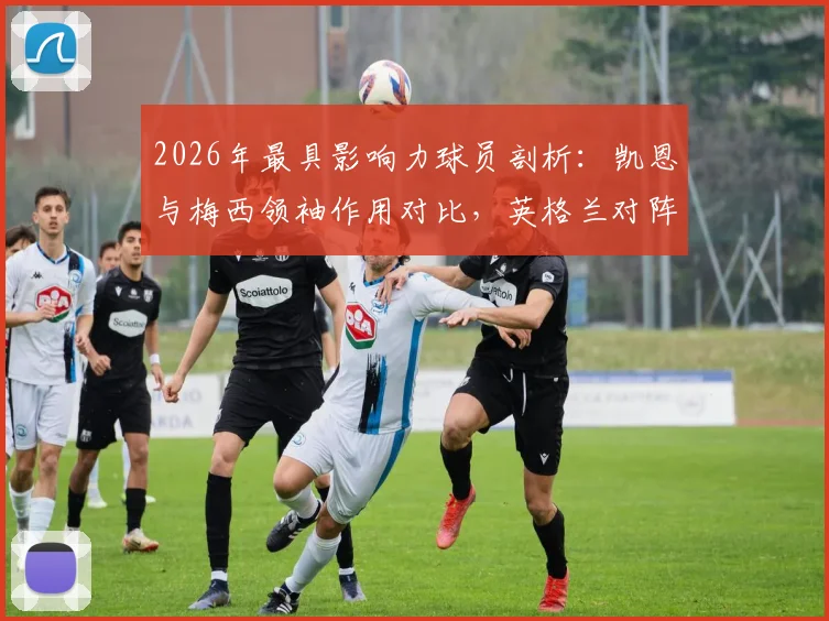 2026年最具影响力球员剖析：凯恩与梅西领袖作用对比，英格兰对阵加纳战术前瞻及胜负关键