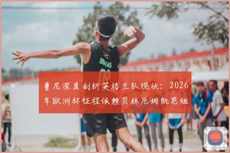 鲁尼深度剖析英格兰队现状：2026年欧洲杯征程依赖贝林厄姆凯恩组合，晋级决赛需全队提升发挥