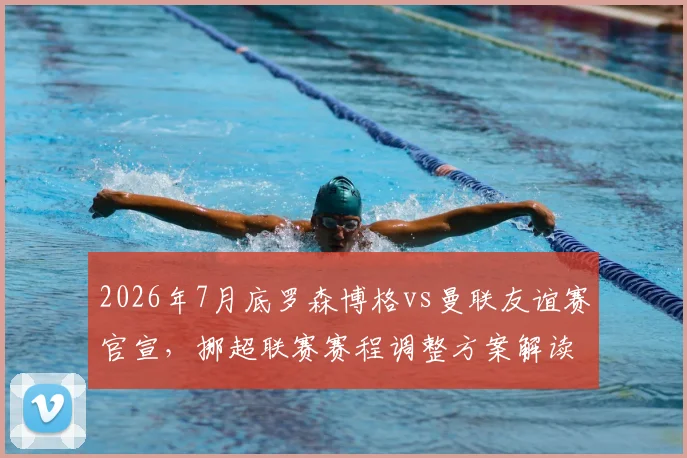 2026年7月底罗森博格vs曼联友谊赛官宣，挪超联赛赛程调整方案解读