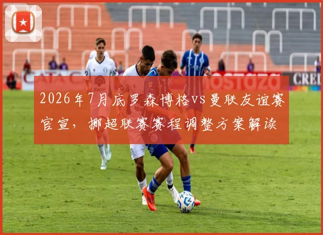 2026年7月底罗森博格vs曼联友谊赛官宣,挪超联赛赛程调整方案解读