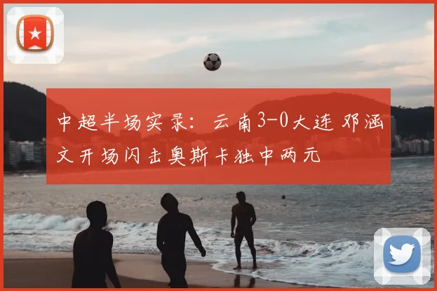 中超半场实录：云南3-0大连 邓涵文开场闪击奥斯卡独中两元