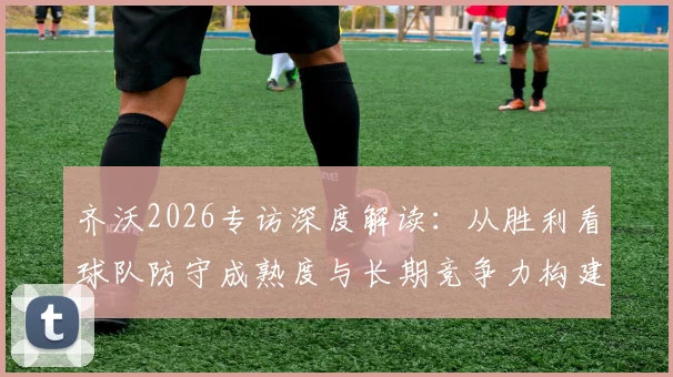 齐沃2026专访深度解读：从胜利看球队防守成熟度与长期竞争力构建，解析国米后防体系关键