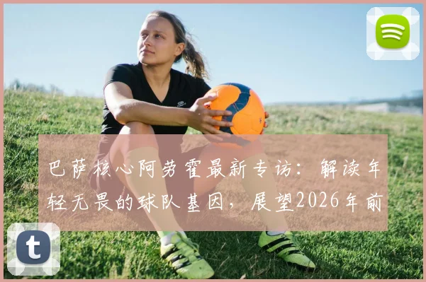 巴萨核心阿劳霍最新专访：解读年轻无畏的球队基因，展望2026年前还能赢得多少冠军奖杯